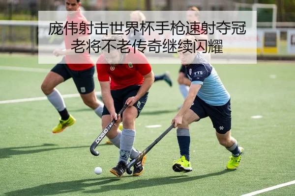 庞伟射击世界杯手枪速射夺冠 老将不老传奇继续闪耀